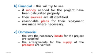48
b) Financial – this will try to see
– if money needed for the project have
been calculated properly,
– their sources are all identified,
– reasonable plans for their repayment
are made where necessary.
c) Commercial –
– the way the necessary inputs for the project
are supplied
– the arrangements for the supply of the
products are verified
2/28/2024 By: Birhanu D.
 
