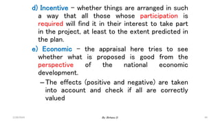49
d) Incentive – whether things are arranged in such
a way that all those whose participation is
required will find it in their interest to take part
in the project, at least to the extent predicted in
the plan.
e) Economic – the appraisal here tries to see
whether what is proposed is good from the
perspective of the national economic
development.
–The effects (positive and negative) are taken
into account and check if all are correctly
valued
2/28/2024 By: Birhanu D.
 