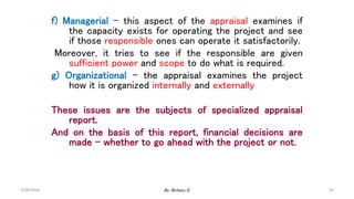 50
f) Managerial – this aspect of the appraisal examines if
the capacity exists for operating the project and see
if those responsible ones can operate it satisfactorily.
Moreover, it tries to see if the responsible are given
sufficient power and scope to do what is required.
g) Organizational – the appraisal examines the project
how it is organized internally and externally
These issues are the subjects of specialized appraisal
report.
And on the basis of this report, financial decisions are
made – whether to go ahead with the project or not.
2/28/2024 By: Birhanu D.
 