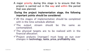 52
A major priority during this stage is to ensure that the
project is carried out in the way and within the period
that was planned.
During the project implementation stage, the following
important points should be considered:
 All the stages of implementation should be completed
with in the time schedule allotted.
 The output stream should be the same as
contemplated.
 The physical targets are to be realized with in the
financial allocation.
 Project analysts (manager) must keep an eye over
changes in technology, taste, price, profitability etc.
2/28/2024 By: Birhanu D.
 