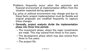 53
Problems frequently occur when the economic and
financial environment at implementation differs from the
situation expected during appraisal.
E.g. price or political environment may change and due to
these facts, project implementation must be flexible and
original proposals are modified frequently to capture
these changes.
• Generally, project analysts divide the implementation
phase into three time periods
– The investment phase, where the major investments
are made. This may extend from three to five years.
– The development phase which may also extend from
three to five years.
– The project life.
2/28/2024 By: Birhanu D.
 