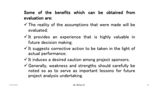 56
Some of the benefits which can be obtained from
evaluation are:
 The reality of the assumptions that were made will be
evaluated;
 It provides an experience that is highly valuable in
future decision making;
 It suggests corrective action to be taken in the light of
actual performance;
 It induces a desired caution among project sponsors.
 Generally, weakness and strengths should carefully be
noted so as to serve as important lessons for future
project analysis undertaking.
2/28/2024 By: Birhanu D.
 