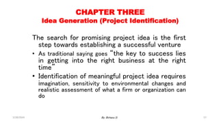 57
CHAPTER THREE
Idea Generation (Project Identification)
The search for promising project idea is the first
step towards establishing a successful venture
• As traditional saying goes “the key to success lies
in getting into the right business at the right
time”
• Identification of meaningful project idea requires
imagination, sensitivity to environmental changes and
realistic assessment of what a firm or organization can
do
2/28/2024 By: Birhanu D.
 