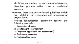 58
• Identification is often the outcome of a triggering
(iterative) process rather than an analytical
exercise.
However, there are certain broad guidelines which
are helpful in the generation and screening of
project ideas
• Project identification commonly follows the
following procedure
1. Generation of ideas
2. Monitoring the environment
3. Corporate appraisal ( self assessment)
4. Preliminary screening
5. Project rating index.
2/28/2024 By: Birhanu D.
 