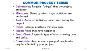 COMMON PROJECT TERMS
• Deliverables: Tangible ‘things’ that the project
produces
• Milestones: Dates by which major activities are
performed.
• Tasks (Actions): Activities undertaken during the
project
• Risks: Potential problems that may arise
• Issues: Risks that have happened
• Gantt Chart: A specific type of chart showing time
and tasks.
• Stakeholder: Any person or group of people who
may be affected by your project
2/28/2024 By: Birhanu D. 6
 