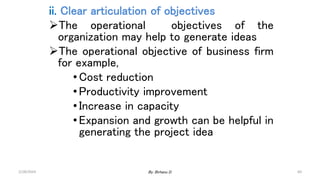 60
ii. Clear articulation of objectives
The operational objectives of the
organization may help to generate ideas
The operational objective of business firm
for example,
•Cost reduction
•Productivity improvement
•Increase in capacity
•Expansion and growth can be helpful in
generating the project idea
2/28/2024 By: Birhanu D.
 