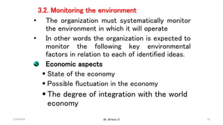 61
3.2. Monitoring the environment
• The organization must systematically monitor
the environment in which it will operate
• In other words the organization is expected to
monitor the following key environmental
factors in relation to each of identified ideas.
Economic aspects
 State of the economy
 Possible fluctuation in the economy
 The degree of integration with the world
economy
2/28/2024 By: Birhanu D.
 