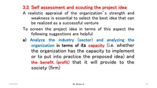 64
3.3. Self assessment and scouting the project idea
A realistic appraisal of the organization’s strength and
weakness is essential to select the best idea that can
be realized as a successful venture
To screen the project idea in terms of this aspect the
following suggestions are helpful
a) Analyze the industry (sector) and analyzing the
organization in terms of its capacity (i.e. whether
the organization has the capacity to implement
or to put into practice the proposed idea) and
the benefit (profit) that it will provide to the
society (firm)
2/28/2024 By: Birhanu D.
 