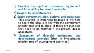 65
b) Examine the input or resources requirement
and firms ability to make it available
c) Review its innovativeness
d) Study government plan, outlays, and guidelines:
This analysis is important because it will help
to see if the idea is in line with the government
priority area and to check if there are guideline
that need to be followed if the project idea is
acceptable.
f) Suggestion of financial institutions and
development agencies (that is investigating
priority area of development agencies )
2/28/2024 By: Birhanu D.
 
