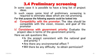 66
3.4 Preliminary screening
In some case it is possible to have a long list of project
ideas.
In such cases some kind of preliminary screening is
required to eliminate ideas which are not promising.
For that purpose the following aspects could be looked into
a) Compatibility with the promoter: The idea should be
compatible with the vision, mission, and goal of the
promoter
b) Consistence with government priority: Evaluate the
project idea in terms of the government priority.
Here we ask questions like,
 Is the project consistent with the national goal
and priority ?
 Are there any environmental effect ?
 Will there be any difficulty to obtain permission?
2/28/2024 By: Birhanu D.
 