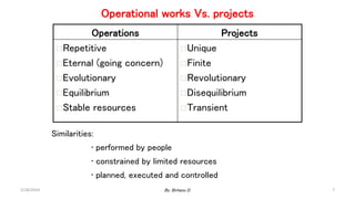 Operational works Vs. projects
Operations Projects
Repetitive
Eternal (going concern)
Evolutionary
Equilibrium
Stable resources
Unique
Finite
Revolutionary
Disequilibrium
Transient
Similarities:
• performed by people
• constrained by limited resources
• planned, executed and controlled
2/28/2024 7
By: Birhanu D.
 