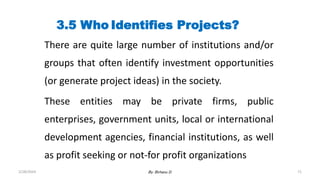 71
3.5 Who Identifies Projects?
There are quite large number of institutions and/or
groups that often identify investment opportunities
(or generate project ideas) in the society.
These entities may be private firms, public
enterprises, government units, local or international
development agencies, financial institutions, as well
as profit seeking or not-for profit organizations
2/28/2024 By: Birhanu D.
 