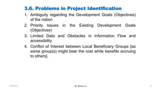 72
3.6. Problems in Project Identification
1. Ambiguity regarding the Development Goals (Objectives)
of the nation
2. Priority Issues in the Existing Development Goals
(Objectives)
3. Limited Data and Obstacles in Information Flow and
accessibility
4. Conflict of Interest between Local Beneficiary Groups [as
some group(s) might bear the cost while benefits accruing
to others].
2/28/2024 By: Birhanu D.
 