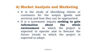 A) Market Analysis and Marketing
 It is the study of identifying clients or
customers for the output (goods and
services) and how they can be approached.
 It is a systematic inquiry seeking to gain
information about the whole
environment in which the project is
expected to operate and to forecast the
future trends to which the project is
expected to adapt.
2/28/2024 76
By: Birhanu D.
 