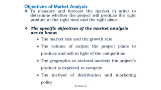 Objectives of Market Analysis
 To measure and forecast the market in order to
determine whether the project will produce the right
product at the right time and the right place.
 The specific objectives of the market analysis
are to know:
 The market size and the growth rate
 The volume of output the project plans to
produce and sell in light of the competition
 The geographic or sectoral markets the project’s
product is expected to compete
 The method of distribution and marketing
policy
2/28/2024 77
By: Birhanu D.
 