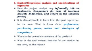 1. Market/Situational analysis and specifications of
objectives
 Here the project analyst may informally talk to
Customers, Competitors (in case of business
project), Middlemen, and others in the industry
(sector)
 It is also advisable to learn from the past experience
in the area. That is learn about preferences,
purchasing power, action and strategies of
competitors.
 Who are the potential customers of the product?
 What is the total current demand for the product in
the town/ in the region?
2/28/2024 79
By: Birhanu D.
 