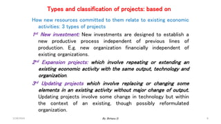 Types and classification of projects: based on
How new resources committed to them relate to existing economic
activities: 3 types of projects
1st New investment: New investments are designed to establish a
new productive process independent of previous lines of
production. E.g. new organization financially independent of
existing organizations.
2nd Expansion projects: which involve repeating or extending an
existing economic activity with the same output, technology and
organization.
3rd Updating projects which involve replacing or changing some
elements in an existing activity without major change of output.
Updating projects involve some change in technology but within
the context of an existing, though possibly reformulated
organization.
2/28/2024 8
By: Birhanu D.
 