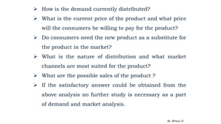  How is the demand currently distributed?
 What is the current price of the product and what price
will the consumers be willing to pay for the product?
 Do consumers need the new product as a substitute for
the product in the market?
 What is the nature of distribution and what market
channels are most suited for the product?
 What are the possible sales of the product ?
 If the satisfactory answer could be obtained from the
above analysis no further study is necessary as a part
of demand and market analysis.
2/28/2024 80
By: Birhanu D.
 