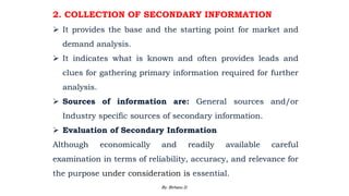 2. COLLECTION OF SECONDARY INFORMATION
 It provides the base and the starting point for market and
demand analysis.
 It indicates what is known and often provides leads and
clues for gathering primary information required for further
analysis.
 Sources of information are: General sources and/or
Industry specific sources of secondary information.
 Evaluation of Secondary Information
Although economically and readily available careful
examination in terms of reliability, accuracy, and relevance for
the purpose under consideration is essential.
2/28/2024 81
By: Birhanu D.
 