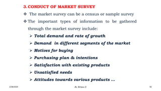 3.CONDUCT OF MARKET SURVEY
 The market survey can be a census or sample survey
 The important types of information to be gathered
through the market survey include:
 Total demand and rate of growth
 Demand in different segments of the market
 Motives for buying
 Purchasing plan & intentions
 Satisfaction with existing products
 Unsatisfied needs
 Attitudes towards various products …
2/28/2024 82
By: Birhanu D.
 