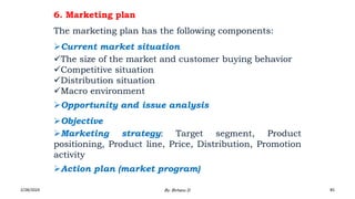6. Marketing plan
The marketing plan has the following components:
Current market situation
The size of the market and customer buying behavior
Competitive situation
Distribution situation
Macro environment
Opportunity and issue analysis
Objective
Marketing strategy: Target segment, Product
positioning, Product line, Price, Distribution, Promotion
activity
Action plan (market program)
2/28/2024 85
By: Birhanu D.
 