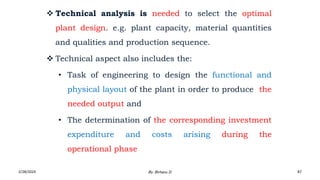  Technical analysis is needed to select the optimal
plant design. e.g. plant capacity, material quantities
and qualities and production sequence.
 Technical aspect also includes the:
• Task of engineering to design the functional and
physical layout of the plant in order to produce the
needed output and
• The determination of the corresponding investment
expenditure and costs arising during the
operational phase
2/28/2024 87
By: Birhanu D.
 