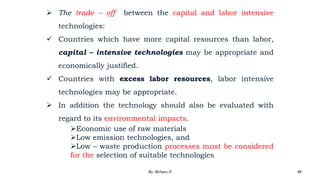  The trade – off between the capital and labor intensive
technologies:
 Countries which have more capital resources than labor,
capital – intensive technologies may be appropriate and
economically justified.
 Countries with excess labor resources, labor intensive
technologies may be appropriate.
 In addition the technology should also be evaluated with
regard to its environmental impacts.
Economic use of raw materials
Low emission technologies, and
Low – waste production processes must be considered
for the selection of suitable technologies
2/28/2024 88
By: Birhanu D.
 