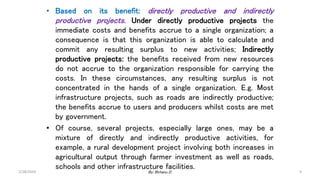 • Based on its benefit: directly productive and indirectly
productive projects. Under directly productive projects the
immediate costs and benefits accrue to a single organization; a
consequence is that this organization is able to calculate and
commit any resulting surplus to new activities; Indirectly
productive projects: the benefits received from new resources
do not accrue to the organization responsible for carrying the
costs. In these circumstances, any resulting surplus is not
concentrated in the hands of a single organization. E.g. Most
infrastructure projects, such as roads are indirectly productive;
the benefits accrue to users and producers whilst costs are met
by government.
• Of course, several projects, especially large ones, may be a
mixture of directly and indirectly productive activities, for
example, a rural development project involving both increases in
agricultural output through farmer investment as well as roads,
schools and other infrastructure facilities.
2/28/2024 9
By: Birhanu D.
 