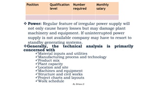  Power: Regular feature of irregular power supply will
not only cause heavy losses but may damage plant
machinery and equipment. If uninterrupted power
supply is not available company may have to resort to
standby generating systems.
Generally, the technical analysis is primarily
concerned with
Material inputs and utilities
Manufacturing process and technology
Product mix
Plant capacity
Location and site
Machines and equipment
Structure and civil works
Project charts and layouts
Work schedule
Position Qualification
level
Number
required
Monthly
salary
2/28/2024 90
By: Birhanu D.
 