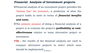 Financial Analysis of Investment projects
Financial analysis of an investment project provides the
"bottom line" for investors, a prediction of what the
project holds in store in terms of financial benefits
and costs.
The primary purpose of doing a financial analysis of a
project is to evaluate the project’s profitability or cost-
effectiveness relative to some alternative project or
investment.
Or , the results of the financial analysis are used to
compare alternative projects to select which ones
should be implemented.
2/28/2024 92
By: Birhanu D.
 