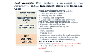 Cost analysis: Cost analysis is composed of two
components: Initial Investment Costs and Operation
Costs
• FIXED ASSETTS
=
FIXED INVESTMENT
COSTS
+
PRE-OPERATION
EXPENDITURES
NET
WORKING
CAPITAL
FIXED INVESTMENT COSTS include:
 Land and Site development
 Building and civil works
 Machinery and equipment
 Lump-sums for patents and know-how
PRE-OPERATION EXPENDITURES include:
- Administrative and legal fees
- Salaries for personnel during the
implementation
- Travel expenses
- Training costs
- Interests on loans during the implementation
- Insurance costs during the implementation
- Trial runs, start-up and commissioning
NET WORKING CAPITAL =
Current assets (inventories, accounts receivable
and cash) – Current liabilities (accounts
payable)
2/28/2024 93
By: Birhanu D.
 