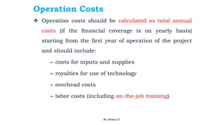 Operation Costs
 Operation costs should be calculated as total annual
costs (if the financial coverage is on yearly basis)
starting from the first year of operation of the project
and should include:
– costs for inputs and supplies
– royalties for use of technology
– overhead costs
– labor costs (including on-the-job training)
2/28/2024 94
By: Birhanu D.
 