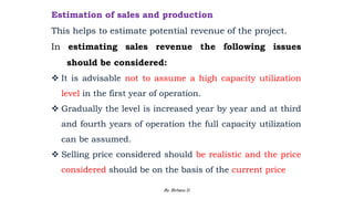 Estimation of sales and production
This helps to estimate potential revenue of the project.
In estimating sales revenue the following issues
should be considered:
 It is advisable not to assume a high capacity utilization
level in the first year of operation.
 Gradually the level is increased year by year and at third
and fourth years of operation the full capacity utilization
can be assumed.
 Selling price considered should be realistic and the price
considered should be on the basis of the current price
2/28/2024 95
By: Birhanu D.
 