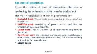 The cost of production
Given the estimated level of production, the cost of
producing the estimated amount can be worked out
The major components of cost of production are:
 Material Cost: These costs are comprise of the cost of raw
materials.
 Utilities cost: consisting of power, water, and fuel are
production cost components.
 Labor cost: this is the cost of all manpower employed in
the farm.
 Overhead cost: the expense on repairs and maintenance,
rent, taxes, insurance on firm’s assets, etc. are collectively
referred as farm overheads.
 Other costs
2/28/2024 96
By: Birhanu D.
 