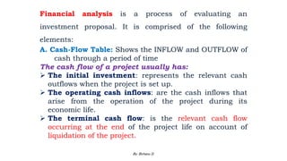 Financial analysis is a process of evaluating an
investment proposal. It is comprised of the following
elements:
A. Cash-Flow Table: Shows the INFLOW and OUTFLOW of
cash through a period of time
The cash flow of a project usually has:
 The initial investment: represents the relevant cash
outflows when the project is set up.
 The operating cash inflows: are the cash inflows that
arise from the operation of the project during its
economic life.
 The terminal cash flow: is the relevant cash flow
occurring at the end of the project life on account of
liquidation of the project.
2/28/2024 97
By: Birhanu D.
 