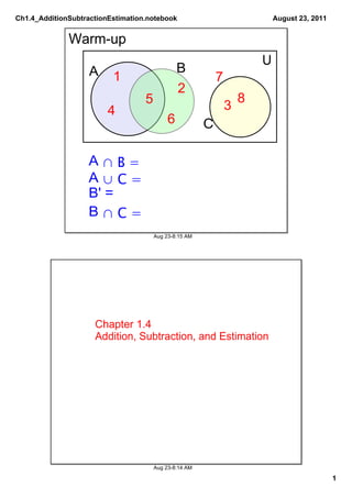 Ch1.4_AdditionSubtractionEstimation.notebook                                August 23, 2011


              Warm­up
                                                                        U
                    A                           B
                          1                                 7
                                                2
                                   5                                8
                         4                                      3
                                            6           C

                   A ∩ B =
                   A ∪ C =
                   B' = 
                   B ∩ C =
                                       Aug 23­8:15 AM




                     Chapter 1.4
                     Addition, Subtraction, and Estimation




                                       Aug 23­8:14 AM

                                                                                              1
 