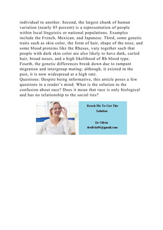 individual to another. Second, the largest chunk of human
variation (nearly 85 percent) is a representation of people
within local linguistic or national populations. Examples
include the French, Mexican, and Japanese. Third, some genetic
traits such as skin color, the form of hair, shape of the nose, and
some blood proteins like the Rhesus, vary together such that
people with dark skin color are also likely to have dark, curled
hair, broad noses, and a high likelihood of Rh blood type.
Fourth, the genetic differences break down due to rampant
migration and intergroup mating; although, it existed in the
past, it is now widespread at a high rate.
Questions: Despite being informative, this article poses a few
questions in a reader’s mind. What is the solution to the
confusion about race? Does it mean that race is only biological
and has no relationship to the social ties?
 