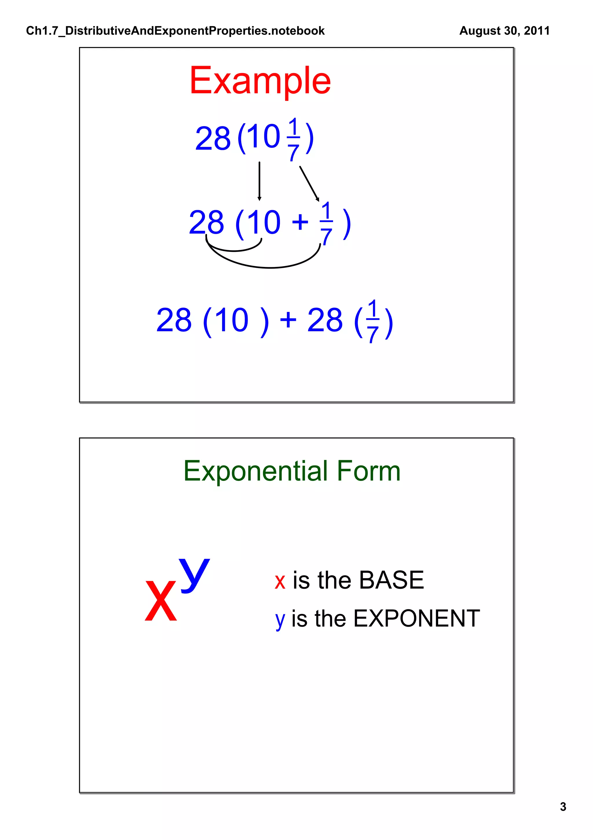 Ch1.7_DistributiveAndExponentProperties.notebook       August 30, 2011



                          Example
                           28 (10 1 )
                                  7

                                   1
                          28 (10 + 7               )

                                    1
                    28 (10 ) + 28 ( 7 )



                         Exponential Form


                        y
                  x                    x is the BASE
                                       y is the EXPONENT




                                                                         3
 