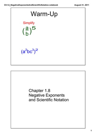 Ch1.8_NegativeExponentsAndScientificNotation.notebook   August 31, 2011




                          Warm­Up
                  Simplify
                  a 5
                 (b)

                    2      3 2
                (a bc )




                        Chapter 1.8
                        Negative Exponents
                        and Scientific Notation




                                                                          1
 
