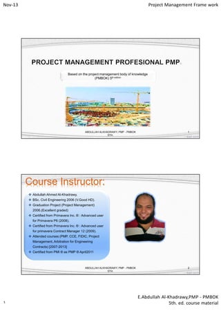 Nov-13

Project Management Frame work

Based on the project management body of knowledge
(PMBOK) 5th edition

ABDULLAH ALKHADRAWY, PMP - PMBOK
5TH.

1

Course Instructor:
 Abdullah Ahmed Al-Khadrawy.
 BSc. Civil Engineering 2006 (V.Good HD).
 Graduation Project (Project Management)
2006.(Excellent graded)
 Certified from Primavera Inc. ® : Advanced user
for Primavera P6 (2008).
 Certified from Primavera Inc. ® : Advanced user
for primavera Contract Manager 12 (2009).
 Attended courses (PMP, CCE, FIDIC, Project
Management, Arbitration for Engineering
Contracts) [2007-2013]
 Certified from PMI ® as PMP ® April2011

ABDULLAH ALKHADRAWY, PMP - PMBOK
5TH.

١

2

E.Abdullah Al-Khadrawy,PMP - PMBOK
5th. ed. course material

 