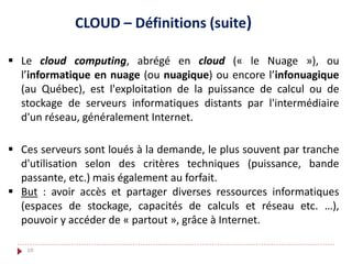  Le cloud computing, abrégé en cloud (« le Nuage »), ou
l’informatique en nuage (ou nuagique) ou encore l’infonuagique
(au Québec), est l'exploitation de la puissance de calcul ou de
stockage de serveurs informatiques distants par l'intermédiaire
d'un réseau, généralement Internet.
CLOUD – Définitions (suite)
 Ces serveurs sont loués à la demande, le plus souvent par tranche
d'utilisation selon des critères techniques (puissance, bande
passante, etc.) mais également au forfait.
 But : avoir accès et partager diverses ressources informatiques
(espaces de stockage, capacités de calculs et réseau etc. …),
pouvoir y accéder de « partout », grâce à Internet.
10
 