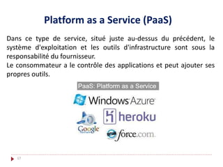 Platform as a Service (PaaS)
Dans ce type de service, situé juste au-dessus du précédent, le
système d'exploitation et les outils d'infrastructure sont sous la
responsabilité du fournisseur.
Le consommateur a le contrôle des applications et peut ajouter ses
propres outils.
17
 