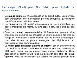 Un nuage (Cloud) peut être public, privé, hydride ou
communautaire :
 Un nuage public est mis à disposition du grand public. Les services
sont typiquement mis à disposition par une entreprise, qui manipule
une infrastructure qui lui appartient.
 Un nuage privé est destiné exclusivement à une organisation, qui
peut le manipuler elle-même, ou faire appel à services fournis par des
tiers.
 Dans un nuage communautaire, l'infrastructure provient d'un
ensemble de membres qui partagent un intérêt commun. Ce type de
nuage est semblable à ceux montés par les milieux académiques
pour des études de grande envergure. Le déploiement des
applications y sera communautaire.
 Le nuage (cloud) hybride (interne et externe) est un environnement
composé de multiples prestataires internes et externes. Un exemple,
IBM avait conclu un partenariat avec Juniper Networks. Cette
association a permit à Big Blue de déployer son offre de cloud
hybride. Ainsi les entreprises qui utilisent ce service peuvent faire
24
 