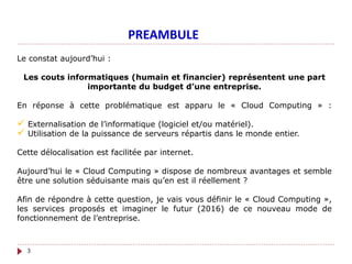 Le constat aujourd’hui :
Les couts informatiques (humain et financier) représentent une part
importante du budget d’une entreprise.
En réponse à cette problématique est apparu le « Cloud Computing » :
 Externalisation de l’informatique (logiciel et/ou matériel).
 Utilisation de la puissance de serveurs répartis dans le monde entier.
Cette délocalisation est facilitée par internet.
Aujourd’hui le « Cloud Computing » dispose de nombreux avantages et semble
être une solution séduisante mais qu’en est il réellement ?
Afin de répondre à cette question, je vais vous définir le « Cloud Computing »,
les services proposés et imaginer le futur (2016) de ce nouveau mode de
fonctionnement de l’entreprise.
PREAMBULE
3
 