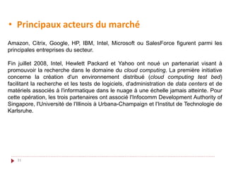31
• Principaux acteurs du marché
Amazon, Citrix, Google, HP, IBM, Intel, Microsoft ou SalesForce figurent parmi les
principales entreprises du secteur.
Fin juillet 2008, Intel, Hewlett Packard et Yahoo ont noué un partenariat visant à
promouvoir la recherche dans le domaine du cloud computing. La première initiative
concerne la création d'un environnement distribué (cloud computing test bed)
facilitant la recherche et les tests de logiciels, d'administration de data centers et de
matériels associés à l'informatique dans le nuage à une échelle jamais atteinte. Pour
cette opération, les trois partenaires ont associé l'Infocomm Development Authority of
Singapore, l'Université de l'Illinois à Urbana-Champaign et l'Institut de Technologie de
Karlsruhe.
 