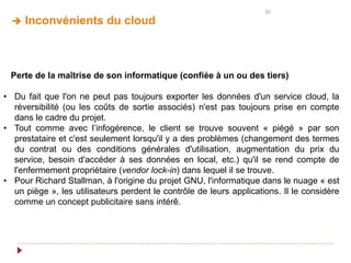 35
 Inconvénients du cloud
Perte de la maîtrise de son informatique (confiée à un ou des tiers)
• Du fait que l'on ne peut pas toujours exporter les données d'un service cloud, la
réversibilité (ou les coûts de sortie associés) n'est pas toujours prise en compte
dans le cadre du projet.
• Tout comme avec l’infogérence, le client se trouve souvent « piégé » par son
prestataire et c'est seulement lorsqu'il y a des problèmes (changement des termes
du contrat ou des conditions générales d'utilisation, augmentation du prix du
service, besoin d'accéder à ses données en local, etc.) qu'il se rend compte de
l'enfermement propriétaire (vendor lock-in) dans lequel il se trouve.
• Pour Richard Stallman, à l'origine du projet GNU, l'informatique dans le nuage « est
un piège », les utilisateurs perdent le contrôle de leurs applications. Il le considère
comme un concept publicitaire sans intérê.
 