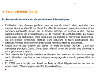 36
 Inconvénients (suite)
Problèmes de sécurisation de ses données informatiques
• L'utilisation des réseaux publics, dans le cas du cloud public, entraîne des
risques liés à la sécurité du cloud. En effet, la connexion entre les postes et les
serveurs applicatifs passe par le réseau internet, et expose à des risques
supplémentaires de cyberattaques, et de violation de confidentialité. Le risque
existe pour les particuliers, mais aussi pour les grandes et moyennes entreprises,
qui ont depuis longtemps protégé leurs serveurs et leurs applications des
attaques venues de l'extérieur grâce à des réseaux internes cloisonnés.
• Mieux vaut ne pas stocker ses codes et mots de passe (de CB …) sur des
stockages partagés Cloud. Donc, bien réfléchir avant de confier ses données à
un « gestionnaire tiers ».
• Tout comme les logiciels installés localement, les services de cloud computing
sont utilisables pour lancer des attaques (craquage de mots de passe, déni de
service…).
• En 2009, par exemple, un cheval de Troie a utilisé illégalement un service du
cloud public d'Amazon pour infecter des ordinateurs.
 