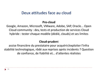 Deux attitudes face au cloud
Pro-cloud
Google, Amazon, Microsoft, VMware, Adobe, SAP, Oracle... Open
Cloud community : dev, tests et production de services Cloud
hybride : tester chaque modèle (dédié, clouds) et ses limites
Cloud-prudent
assise financière du prestataire pour acquérir/exploiter l'infra
stabilité technologique, rôdé aux reprises après incidents ? Question
de confiance, de fiabilité et... d'attentes réalistes
38
 