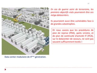 47
Data center modulaire de 4ème génération.
En cas de guerre voire de terrorisme, les
premiers objectifs visés pourraient être ces
méga datacenters.
Ils pourraient aussi être vulnérables face à
de grandes catastrophes.
Or nous savons que les procédures de
plan de reprise (PRA), après sinistre, et
de plan de continuité d’activité IT (PCA),
sur le datacenter de secours, ne sont pas
souvent suffisamment testés !
 
