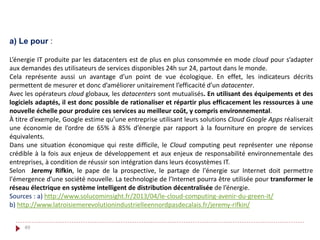 49
a) Le pour :
L’énergie IT produite par les datacenters est de plus en plus consommée en mode cloud pour s’adapter
aux demandes des utilisateurs de services disponibles 24h sur 24, partout dans le monde.
Cela représente aussi un avantage d’un point de vue écologique. En effet, les indicateurs décrits
permettent de mesurer et donc d’améliorer unitairement l’efficacité d’un datacenter.
Avec les opérateurs cloud globaux, les datacenters sont mutualisés. En utilisant des équipements et des
logiciels adaptés, il est donc possible de rationaliser et répartir plus efficacement les ressources à une
nouvelle échelle pour produire ces services au meilleur coût, y compris environnemental.
À titre d’exemple, Google estime qu’une entreprise utilisant leurs solutions Cloud Google Apps réaliserait
une économie de l’ordre de 65% à 85% d’énergie par rapport à la fourniture en propre de services
équivalents.
Dans une situation économique qui reste difficile, le Cloud computing peut représenter une réponse
crédible à la fois aux enjeux de développement et aux enjeux de responsabilité environnementale des
entreprises, à condition de réussir son intégration dans leurs écosystèmes IT.
Selon Jeremy Rifkin, le pape de la prospective, le partage de l'énergie sur Internet doit permettre
l'émergence d'une société nouvelle. La technologie de l’Internet pourra être utilisée pour transformer le
réseau électrique en système intelligent de distribution décentralisée de l’énergie.
Sources : a) http://www.solucominsight.fr/2013/04/le-cloud-computing-avenir-du-green-it/
b) http://www.latroisiemerevolutionindustrielleennordpasdecalais.fr/jeremy-rifkin/
 